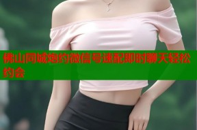 佛山同城炮约微信号速配即时聊天轻松约会