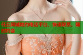 任丘同城炮约电话平台，快速联系，随时约会