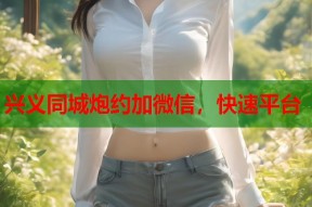 兴义同城炮约加微信，快速平台