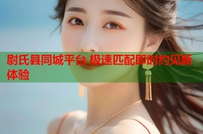 尉氏县同城平台 极速匹配即时约见新体验