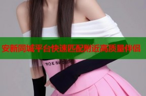 安新同城平台快速匹配附近高质量伴侣