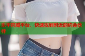 乐平同城平台，快速找到附近的约会伙伴