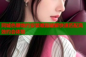 同城色聊炮约安装难题破解快速匹配高效约会体验