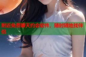 附近免费聊天约会软件，随时随地找伴侣