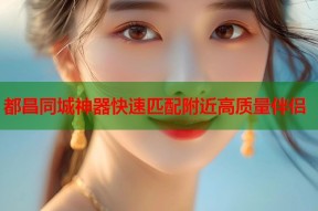 都昌同城神器快速匹配附近高质量伴侣