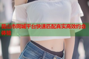 昆山市同城平台快速匹配真实高效约会体验