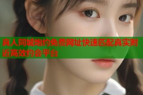 真人同城炮约免费网址快速匹配真实附近高效约会平台