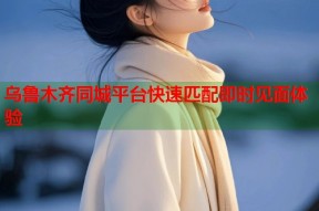 乌鲁木齐同城平台快速匹配即时见面体验