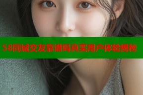 58同城交友靠谱吗真实用户体验揭秘