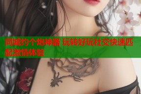 同城约个炮神器 玩转好玩社交快速匹配激情体验