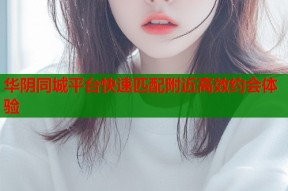 华阴同城平台快速匹配附近高效约会体验