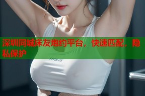 深圳同城床友炮约平台，快速匹配，隐私保护