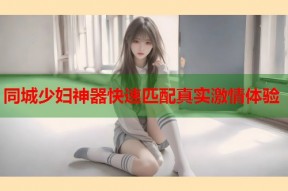 同城少妇神器快速匹配真实激情体验