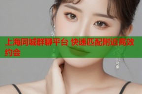 上海同城群聊平台 快速匹配附近高效约会