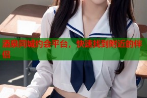 酒泉同城约会平台，快速找到附近的伴侣