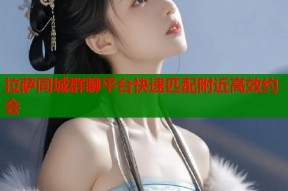 拉萨同城群聊平台快速匹配附近高效约会