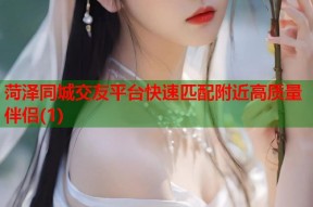 菏泽同城交友平台快速匹配附近高质量伴侣(1)