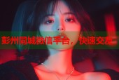 彭州同城微信平台，快速交友