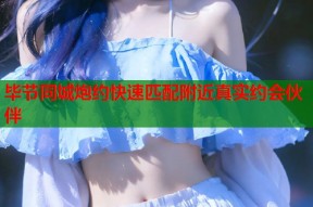 毕节同城炮约快速匹配附近真实约会伙伴