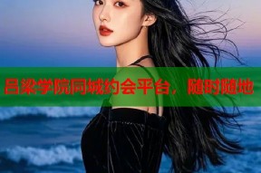 吕梁学院同城约会平台，随时随地