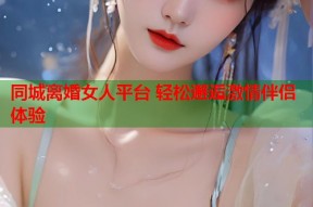 同城离婚女人平台 轻松邂逅激情伴侣体验