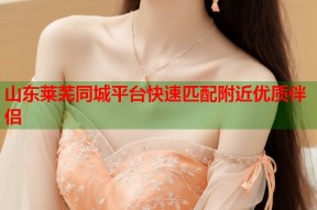 山东莱芜同城平台快速匹配附近优质伴侣