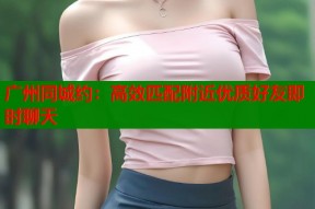 广州同城约：高效匹配附近优质好友即时聊天