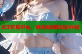贞丰同城平台，快速找到附近的伴侣