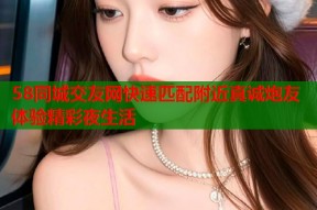58同城交友网快速匹配附近真诚炮友体验精彩夜生活