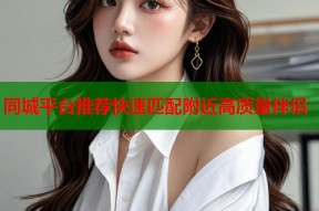 同城平台推荐快速匹配附近高质量伴侣