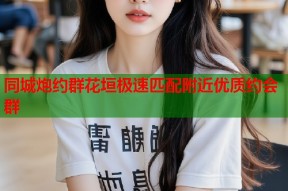 同城炮约群花垣极速匹配附近优质约会群