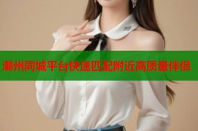 潮州同城平台快速匹配附近高质量伴侣