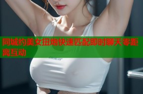 同城约美女扭炮快速匹配即时聊天零距离互动