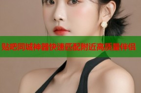 贴吧同城神器快速匹配附近高质量伴侣