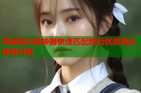 同城炮约神神器快速匹配附近优质炮友体验升级