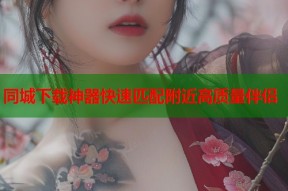 同城下载神器快速匹配附近高质量伴侣