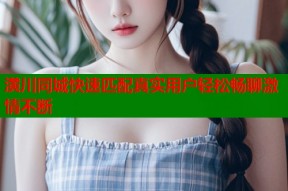 潢川同城快速匹配真实用户轻松畅聊激情不断