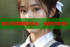 夜色污同城炮约平台，免费约会交友