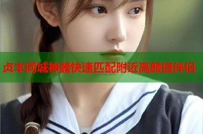 贞丰同城神器快速匹配附近高颜值伴侣