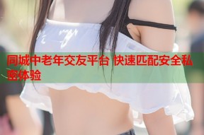 同城中老年交友平台 快速匹配安全私密体验