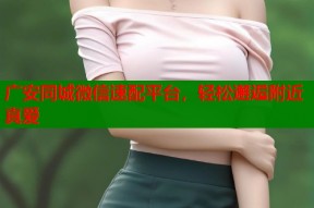 广安同城微信速配平台，轻松邂逅附近真爱