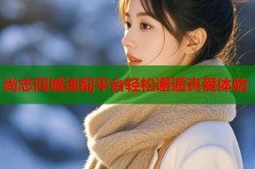 尚志同城速配平台轻松邂逅真爱体验