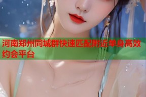 河南郑州同城群快速匹配附近单身高效约会平台