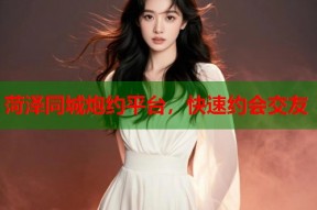 菏泽同城炮约平台，快速约会交友