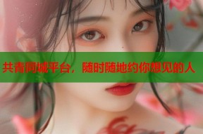 共青同城平台，随时随地约你想见的人