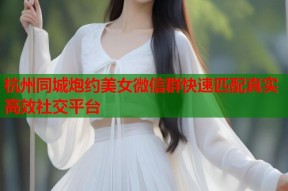 杭州同城炮约美女微信群快速匹配真实高效社交平台