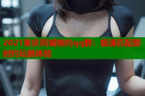 2021重庆同城炮约qq群：极速匹配即时约玩新体验