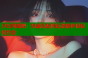 少妇同城吧：快速匹配附近激情伴侣轻松约会