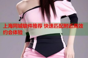 上海同城软件推荐 快速匹配附近高效约会体验