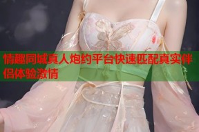 情趣同城真人炮约平台快速匹配真实伴侣体验激情
